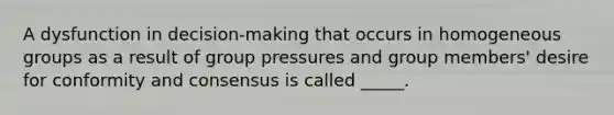 A dysfunction in decision-making that occurs in homogeneous groups as a result of group pressures and group members' desire for conformity and consensus is called _____.