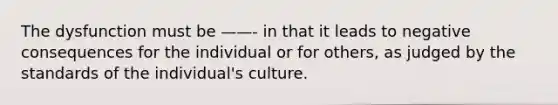 The dysfunction must be ——- in that it leads to negative consequences for the individual or for others, as judged by the standards of the individual's culture.