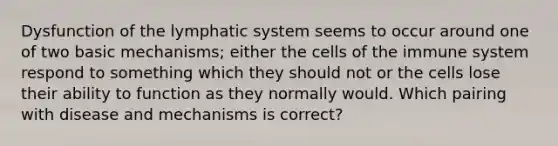 Dysfunction of the lymphatic system seems to occur around one of two basic mechanisms; either the cells of the immune system respond to something which they should not or the cells lose their ability to function as they normally would. Which pairing with disease and mechanisms is correct?