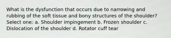 What is the dysfunction that occurs due to narrowing and rubbing of the soft tissue and bony structures of the shoulder? Select one: a. Shoulder impingement b. Frozen shoulder c. Dislocation of the shoulder d. Rotator cuff tear