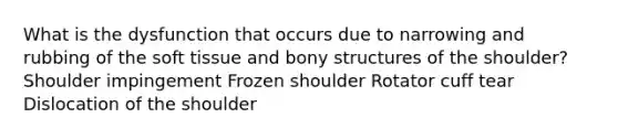 What is the dysfunction that occurs due to narrowing and rubbing of the soft tissue and bony structures of the shoulder? Shoulder impingement Frozen shoulder Rotator cuff tear Dislocation of the shoulder