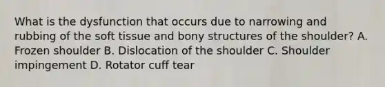 What is the dysfunction that occurs due to narrowing and rubbing of the soft tissue and bony structures of the shoulder? A. Frozen shoulder B. Dislocation of the shoulder C. Shoulder impingement D. Rotator cuff tear