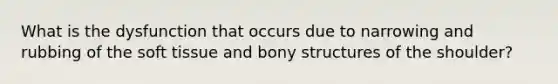 What is the dysfunction that occurs due to narrowing and rubbing of the soft tissue and bony structures of the shoulder?