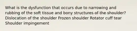 What is the dysfunction that occurs due to narrowing and rubbing of the soft tissue and bony structures of the shoulder? Dislocation of the shoulder Frozen shoulder Rotator cuff tear Shoulder impingement