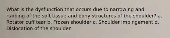 What is the dysfunction that occurs due to narrowing and rubbing of the soft tissue and bony structures of the shoulder? a. Rotator cuff tear b. Frozen shoulder c. Shoulder impingement d. Dislocation of the shoulder