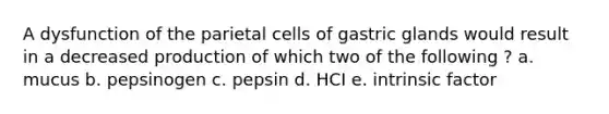 A dysfunction of the parietal cells of gastric glands would result in a decreased production of which two of the following ? a. mucus b. pepsinogen c. pepsin d. HCI e. intrinsic factor