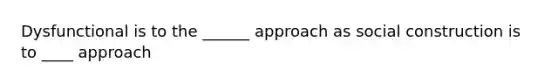 Dysfunctional is to the ______ approach as social construction is to ____ approach