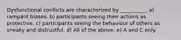 Dysfunctional conflicts are characterized by __________. a) rampant biases. b) participants seeing their actions as protective. c) participants seeing the behaviour of others as sneaky and distrustful. d) All of the above. e) A and C only.