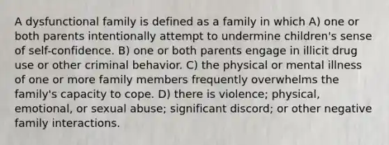 A dysfunctional family is defined as a family in which A) one or both parents intentionally attempt to undermine children's sense of self-confidence. B) one or both parents engage in illicit drug use or other criminal behavior. C) the physical or mental illness of one or more family members frequently overwhelms the family's capacity to cope. D) there is violence; physical, emotional, or sexual abuse; significant discord; or other negative family interactions.