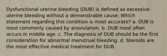 Dysfunctional uterine bleeding (DUB) is defined as excessive uterine bleeding without a demonstrable cause. Which statement regarding this condition is most accurate? a. DUB is most commonly caused by anovulation. b. DUB most often occurs in middle age. c. The diagnosis of DUB should be the first consideration for abnormal menstrual bleeding. d. Steroids are the most effective medical treatment for DUB.