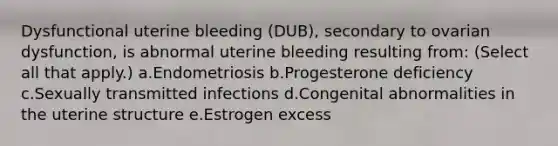 Dysfunctional uterine bleeding (DUB), secondary to ovarian dysfunction, is abnormal uterine bleeding resulting from: (Select all that apply.) a.Endometriosis b.Progesterone deficiency c.Sexually transmitted infections d.Congenital abnormalities in the uterine structure e.Estrogen excess