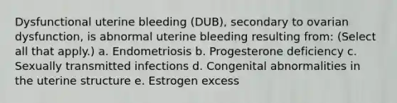 Dysfunctional uterine bleeding (DUB), secondary to ovarian dysfunction, is abnormal uterine bleeding resulting from: (Select all that apply.) a. Endometriosis b. Progesterone deficiency c. Sexually transmitted infections d. Congenital abnormalities in the uterine structure e. Estrogen excess