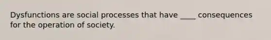 Dysfunctions are social processes that have ____ consequences for the operation of society.