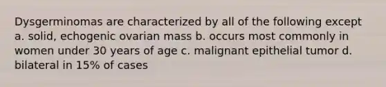 Dysgerminomas are characterized by all of the following except a. solid, echogenic ovarian mass b. occurs most commonly in women under 30 years of age c. malignant epithelial tumor d. bilateral in 15% of cases