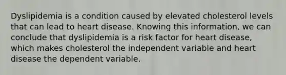 Dyslipidemia is a condition caused by elevated cholesterol levels that can lead to heart disease. Knowing this information, we can conclude that dyslipidemia is a risk factor for heart disease, which makes cholesterol the independent variable and heart disease the dependent variable.