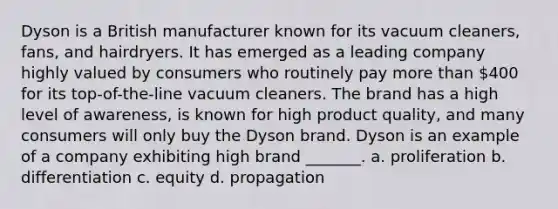 Dyson is a British manufacturer known for its vacuum cleaners, fans, and hairdryers. It has emerged as a leading company highly valued by consumers who routinely pay <a href='https://www.questionai.com/knowledge/keWHlEPx42-more-than' class='anchor-knowledge'>more than</a> 400 for its top-of-the-line vacuum cleaners. The brand has a high level of awareness, is known for high product quality, and many consumers will only buy the Dyson brand. Dyson is an example of a company exhibiting high brand _______. a. proliferation b. differentiation c. equity d. propagation