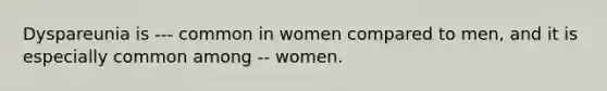 Dyspareunia is --- common in women compared to men, and it is especially common among -- women.