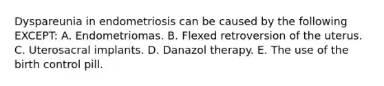 Dyspareunia in endometriosis can be caused by the following EXCEPT: A. Endometriomas. B. Flexed retroversion of the uterus. C. Uterosacral implants. D. Danazol therapy. E. The use of the birth control pill.