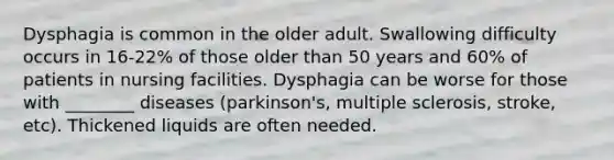 Dysphagia is common in the older adult. Swallowing difficulty occurs in 16-22% of those older than 50 years and 60% of patients in nursing facilities. Dysphagia can be worse for those with ________ diseases (parkinson's, multiple sclerosis, stroke, etc). Thickened liquids are often needed.