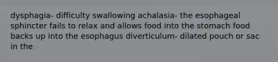 dysphagia- difficulty swallowing achalasia- the esophageal sphincter fails to relax and allows food into the stomach food backs up into the esophagus diverticulum- dilated pouch or sac in the