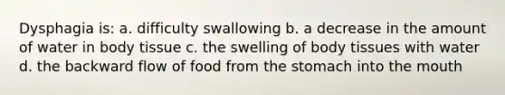 Dysphagia is: a. difficulty swallowing b. a decrease in the amount of water in body tissue c. the swelling of body tissues with water d. the backward flow of food from the stomach into the mouth