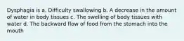 Dysphagia is a. Difficulty swallowing b. A decrease in the amount of water in body tissues c. The swelling of body tissues with water d. The backward flow of food from the stomach into the mouth