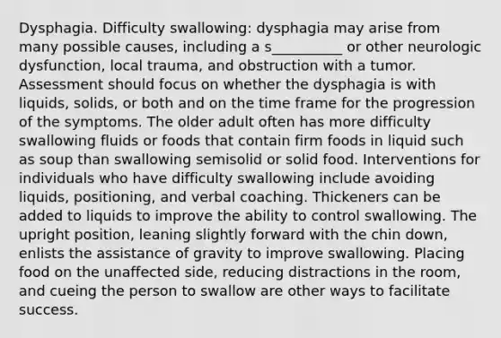 Dysphagia. Difficulty swallowing: dysphagia may arise from many possible causes, including a s__________ or other neurologic dysfunction, local trauma, and obstruction with a tumor. Assessment should focus on whether the dysphagia is with liquids, solids, or both and on the time frame for the progression of the symptoms. The older adult often has more difficulty swallowing fluids or foods that contain firm foods in liquid such as soup than swallowing semisolid or solid food. Interventions for individuals who have difficulty swallowing include avoiding liquids, positioning, and verbal coaching. Thickeners can be added to liquids to improve the ability to control swallowing. The upright position, leaning slightly forward with the chin down, enlists the assistance of gravity to improve swallowing. Placing food on the unaffected side, reducing distractions in the room, and cueing the person to swallow are other ways to facilitate success.