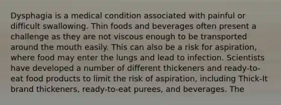 Dysphagia is a medical condition associated with painful or difficult swallowing. Thin foods and beverages often present a challenge as they are not viscous enough to be transported around the mouth easily. This can also be a risk for aspiration, where food may enter the lungs and lead to infection. Scientists have developed a number of different thickeners and ready-to-eat food products to limit the risk of aspiration, including Thick-It brand thickeners, ready-to-eat purees, and beverages. The