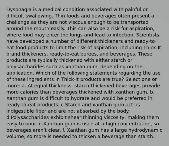 Dysphagia is a medical condition associated with painful or difficult swallowing. Thin foods and beverages often present a challenge as they are not viscous enough to be transported around the mouth easily. This can also be a risk for aspiration, where food may enter the lungs and lead to infection. Scientists have developed a number of different thickeners and ready-to-eat food products to limit the risk of aspiration, including Thick-It brand thickeners, ready-to-eat purees, and beverages. These products are typically thickened with either starch or polysaccharides such as xanthan gum, depending on the application. Which of the following statements regarding the use of these ingredients in Thick-it products are true? Select one or more: a. At equal thickness, starch-thickened beverages provide more calories than beverages thickened with xanthan gum. b. Xanthan gum is difficult to hydrate and would be preferred in ready-to-eat products. c.Starch and xanthan gum act as indigestible fiber and are not absorbed by the body. d.Polysaccharides exhibit shear-thinning viscosity, making them easy to pour. e.Xanthan gum is used at a high concentration, so beverages aren't clear. f. Xanthan gum has a large hydrodynamic volume, so more is needed to thicken a beverage than starch.