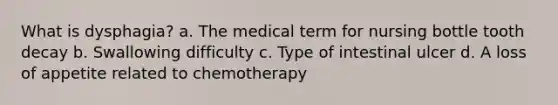 What is dysphagia? a. The medical term for nursing bottle tooth decay b. Swallowing difficulty c. Type of intestinal ulcer d. A loss of appetite related to chemotherapy