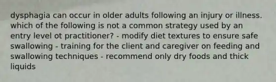 dysphagia can occur in older adults following an injury or illness. which of the following is not a common strategy used by an entry level ot practitioner? - modify diet textures to ensure safe swallowing - training for the client and caregiver on feeding and swallowing techniques - recommend only dry foods and thick liquids