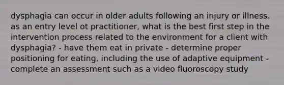 dysphagia can occur in older adults following an injury or illness. as an entry level ot practitioner, what is the best first step in the intervention process related to the environment for a client with dysphagia? - have them eat in private - determine proper positioning for eating, including the use of adaptive equipment - complete an assessment such as a video fluoroscopy study