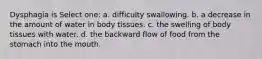 Dysphagia is Select one: a. difficulty swallowing. b. a decrease in the amount of water in body tissues. c. the swelling of body tissues with water. d. the backward flow of food from the stomach into the mouth.