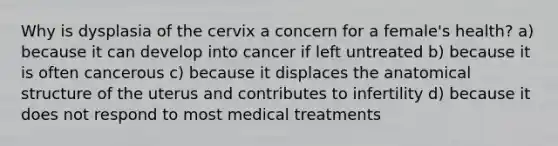 Why is dysplasia of the cervix a concern for a female's health? a) because it can develop into cancer if left untreated b) because it is often cancerous c) because it displaces the anatomical structure of the uterus and contributes to infertility d) because it does not respond to most medical treatments