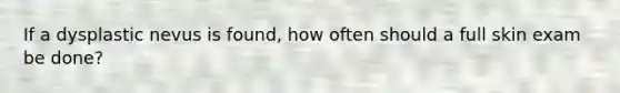 If a dysplastic nevus is found, how often should a full skin exam be done?