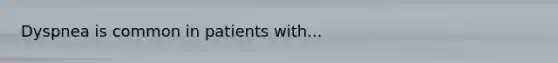 Dyspnea is common in patients with...