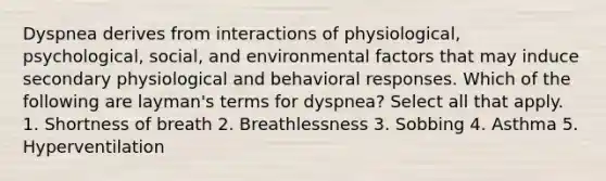 Dyspnea derives from interactions of physiological, psychological, social, and environmental factors that may induce secondary physiological and behavioral responses. Which of the following are layman's terms for dyspnea? Select all that apply. 1. Shortness of breath 2. Breathlessness 3. Sobbing 4. Asthma 5. Hyperventilation