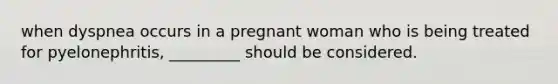 when dyspnea occurs in a pregnant woman who is being treated for pyelonephritis, _________ should be considered.