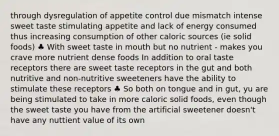 through dysregulation of appetite control due mismatch intense sweet taste stimulating appetite and lack of energy consumed thus increasing consumption of other caloric sources (ie solid foods) ♣ With sweet taste in mouth but no nutrient - makes you crave more nutrient dense foods In addition to oral taste receptors there are sweet taste receptors in the gut and both nutritive and non-nutritive sweeteners have the ability to stimulate these receptors ♣ So both on tongue and in gut, yu are being stimulated to take in more caloric solid foods, even though the sweet taste you have from the artificial sweetener doesn't have any nuttient value of its own