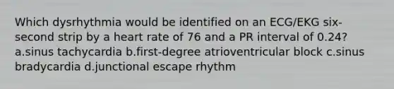 Which dysrhythmia would be identified on an ECG/EKG six-second strip by a heart rate of 76 and a PR interval of 0.24? a.sinus tachycardia b.first-degree atrioventricular block c.sinus bradycardia d.junctional escape rhythm