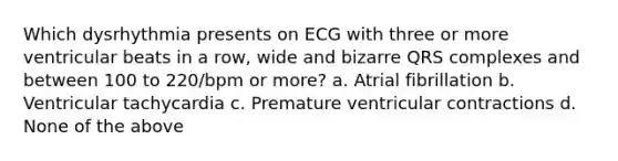 Which dysrhythmia presents on ECG with three or more ventricular beats in a row, wide and bizarre QRS complexes and between 100 to 220/bpm or more? a. Atrial fibrillation b. Ventricular tachycardia c. Premature ventricular contractions d. None of the above