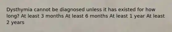 Dysthymia cannot be diagnosed unless it has existed for how long? At least 3 months At least 6 months At least 1 year At least 2 years