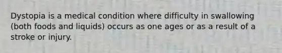 Dystopia is a medical condition where difficulty in swallowing (both foods and liquids) occurs as one ages or as a result of a stroke or injury.