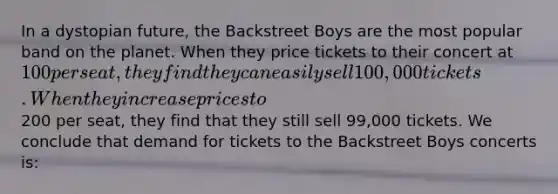 In a dystopian future, the Backstreet Boys are the most popular band on the planet. When they price tickets to their concert at 100 per seat, they find they can easily sell 100,000 tickets. When they increase prices to200 per seat, they find that they still sell 99,000 tickets. We conclude that demand for tickets to the Backstreet Boys concerts is: