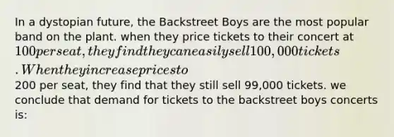 In a dystopian future, the Backstreet Boys are the most popular band on the plant. when they price tickets to their concert at 100 per seat, they find they can easily sell 100,000 tickets. When they increase prices to200 per seat, they find that they still sell 99,000 tickets. we conclude that demand for tickets to the backstreet boys concerts is: