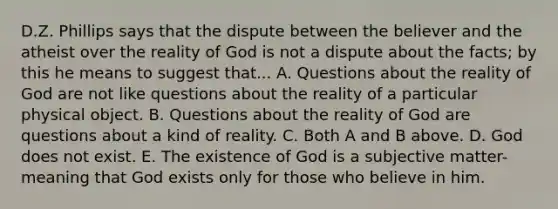 D.Z. Phillips says that the dispute between the believer and the atheist over the reality of God is not a dispute about the facts; by this he means to suggest that... A. Questions about the reality of God are not like questions about the reality of a particular physical object. B. Questions about the reality of God are questions about a kind of reality. C. Both A and B above. D. God does not exist. E. The existence of God is a subjective matter- meaning that God exists only for those who believe in him.