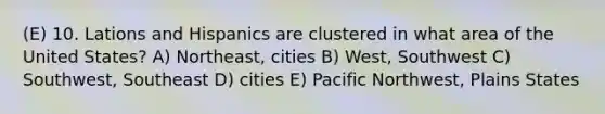 (E) 10. Lations and Hispanics are clustered in what area of the United States? A) Northeast, cities B) West, Southwest C) Southwest, Southeast D) cities E) Pacific Northwest, Plains States