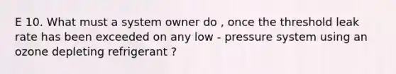 E 10. What must a system owner do , once the threshold leak rate has been exceeded on any low - pressure system using an ozone depleting refrigerant ?