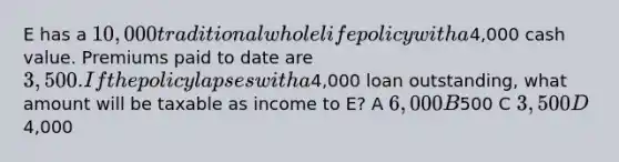 E has a 10,000 traditional whole life policy with a4,000 cash value. Premiums paid to date are 3,500. If the policy lapses with a4,000 loan outstanding, what amount will be taxable as income to E? A 6,000 B500 C 3,500 D4,000