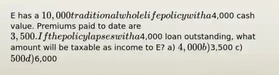 E has a 10,000 traditional whole life policy with a4,000 cash value. Premiums paid to date are 3,500. If the policy lapses with a4,000 loan outstanding, what amount will be taxable as income to E? a) 4,000 b)3,500 c) 500 d)6,000